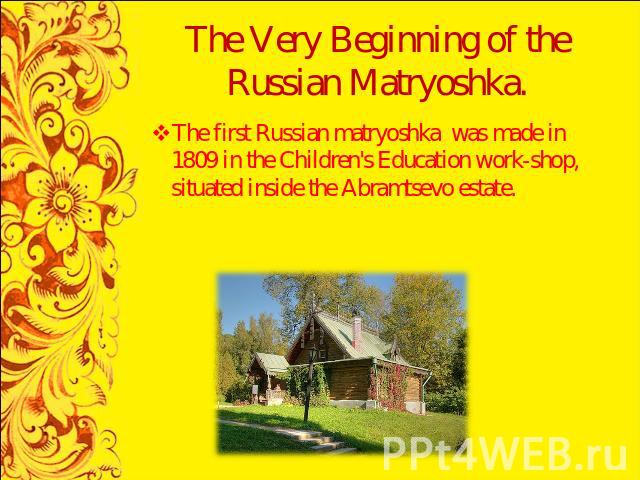 The Very Beginning of the Russian Matryoshka. The first Russian matryoshka was made in 1809 in the Children's Education work-shop, situated inside the Abramtsevo estate.