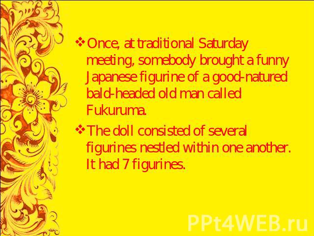 Once, at traditional Saturday meeting, somebody brought a funny Japanese figurine of a good-natured bald-headed old man called Fukuruma.The doll consisted of several figurines nestled within one another. It had 7 figurines.