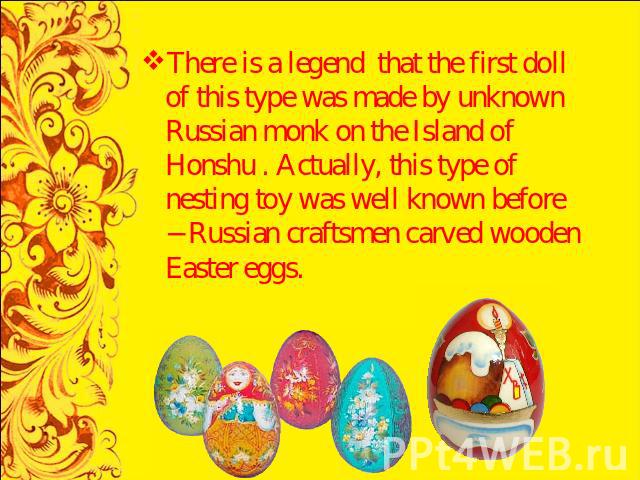 There is a legend that the first doll of this type was made by unknown Russian monk on the Island of Honshu . Actually, this type of nesting toy was well known before − Russian craftsmen carved wooden Easter eggs.