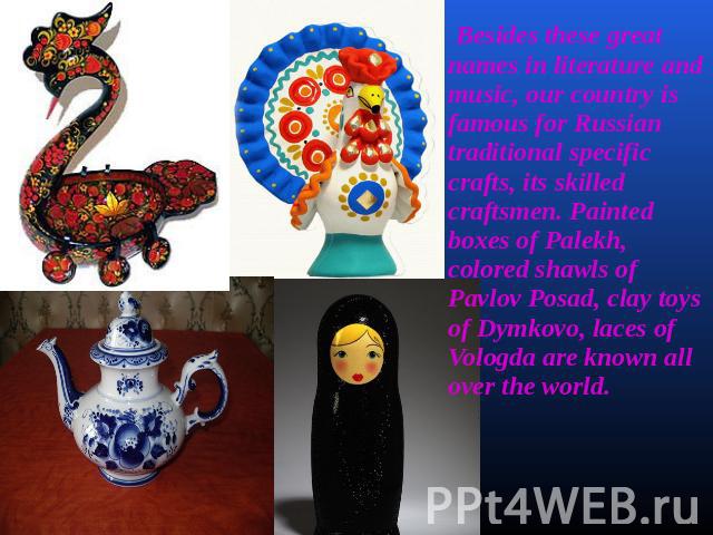 Besides these great names in literature and music, our country is famous for Russian traditional specific crafts, its skilled craftsmen. Painted boxes of Palekh, colored shawls of Pavlov Posad, clay toys of Dymkovo, laces of Vologda are known all ov…
