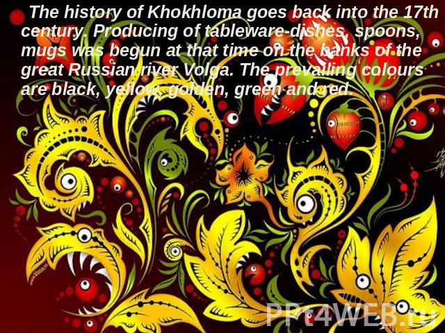 The history of Khokhloma goes back into the 17th century. Producing of tableware-dishes, spoons, mugs was begun at that time on the banks of the great Russian river Volga. The prevailing colours are black, yellow, golden, green and red.