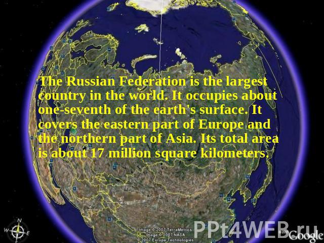 The Russian Federation is the largest country in the world. It occupies about one-seventh of the earth's surface. It covers the eastern part of Europe and the northern part of Asia. Its total area is about 17 million square kilometers.