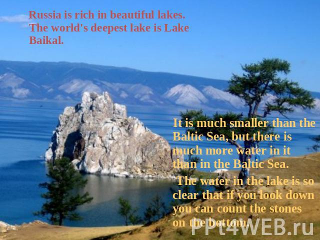 Russia is rich in beautiful lakes. The world's deepest lake is Lake Baikal. It is much smaller than the Baltic Sea, but there is much more water in it than in the Baltic Sea. The water in the lake is so clear that if you look down you can count the …