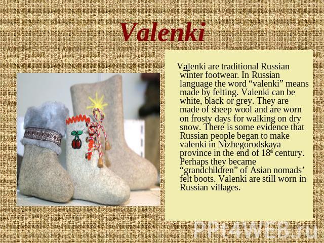 Valenki Valenki are traditional Russian winter footwear. In Russian language the word “valenki” means made by felting. Valenki can be white, black or grey. They are made of sheep wool and are worn on frosty days for walking on dry snow. There is som…