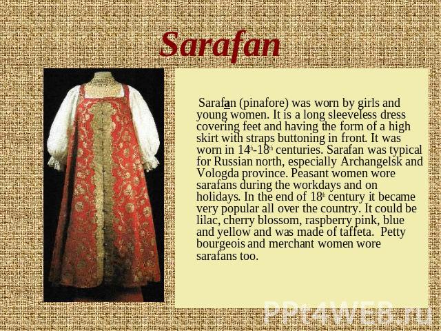 Sarafan Sarafan (pinafore) was worn by girls and young women. It is a long sleeveless dress covering feet and having the form of a high skirt with straps buttoning in front. It was worn in 14th-18th centuries. Sarafan was typical for Russian north, …