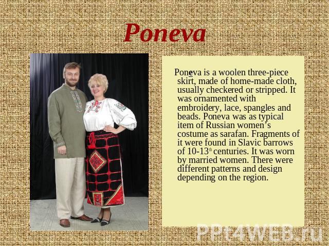 Poneva Poneva is a woolen three-piece skirt, made of home-made cloth, usually checkered or stripped. It was ornamented with embroidery, lace, spangles and beads. Poneva was as typical item of Russian women’s costume as sarafan. Fragments of it were …