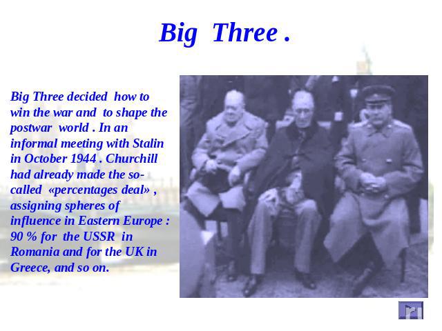 Big Three . Big Three decided how to win the war and to shape the postwar world . In an informal meeting with Stalin in October 1944 . Churchill had already made the so-called «percentages deal» , assigning spheres of influence in Eastern Europe : 9…