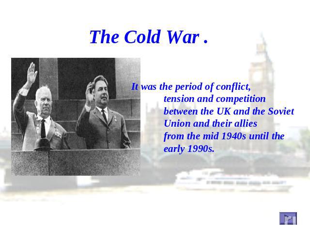 The Cold War . It was the period of conflict, tension and competition between the UK and the Soviet Union and their allies from the mid 1940s until the early 1990s.