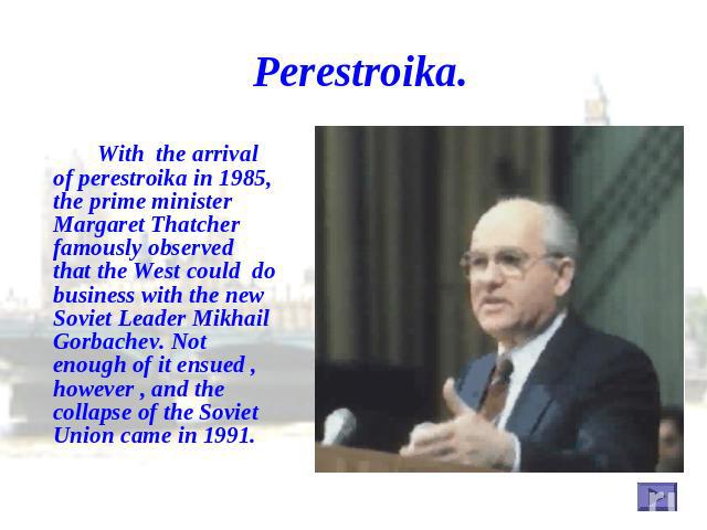 Perestroika. With the arrival of perestroika in 1985, the prime minister Margaret Thatcher famously observed that the West could do business with the new Soviet Leader Mikhail Gorbachev. Not enough of it ensued , however , and the collapse of the So…