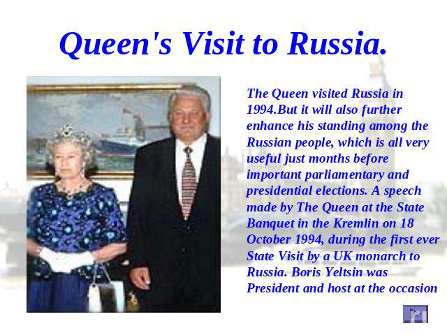 Queen's Visit to Russia. The Queen visited Russia in 1994.But it will also further enhance his standing among the Russian people, which is all very useful just months before important parliamentary and presidential elections. A speech made by The Qu…