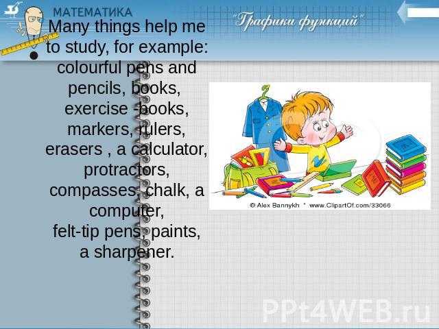 Many things help me to study, for example: colourful pens and pencils, books, exercise -books, markers, rulers, erasers , a calculator, protractors, compasses, chalk, a computer, felt-tip pens, paints, a sharpener.