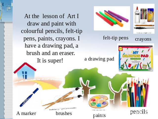 At the lesson of Art I draw and paint with colourful pencils, felt-tip pens, paints, crayons. I have a drawing pad, a brush and an eraser. It is super!