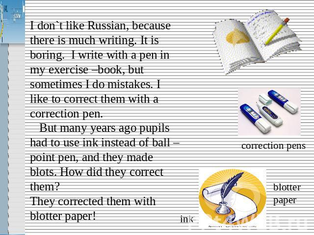 I don`t like Russian, because there is much writing. It is boring. I write with a pen in my exercise –book, but sometimes I do mistakes. I like to correct them with a correction pen. But many years ago pupils had to use ink instead of ball – point p…