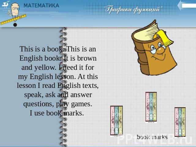 This is a book. This is an English book. It is brown and yellow. I need it for my English lesson. At this lesson I read English texts, speak, ask and answer questions, play games.I use book marks.