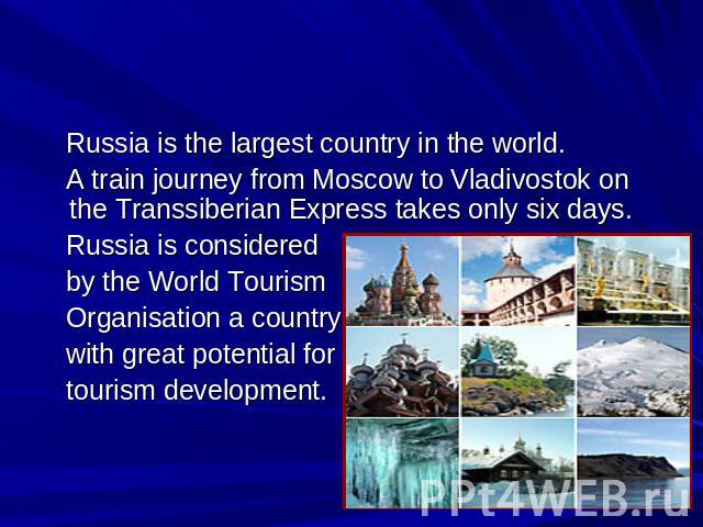 Welcome to Russia Russia is the largest country in the world. A train journey from Moscow to Vladivostok оn the Transsiberian Express takes only six days. Russia is considered by the World Tourism Organisation a country with great potential for tour…