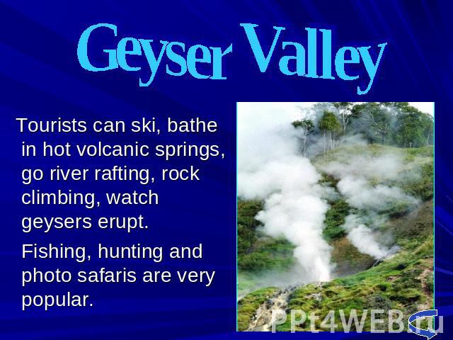 Geyser Valley Tourists can ski, bathe in hot volcanic springs, go river rafting, rock climbing, watch geysers erupt. Fishing, hunting and photo safaris are very popular.
