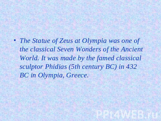 The Statue of Zeus at Olympia was one of the classical Seven Wonders of the Ancient World. It was made by the famed classical sculptor Phidias (5th century BC) in 432 BC in Olympia, Greece.