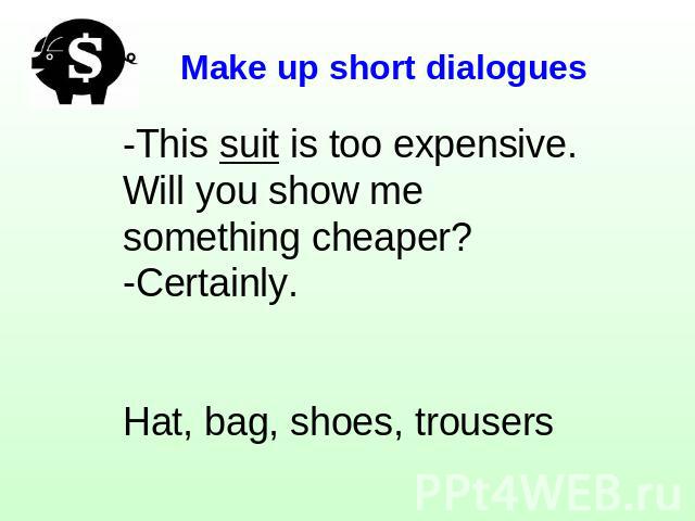 Make up short dialogues -This suit is too expensive. Will you show me something cheaper?Certainly.Hat, bag, shoes, trousers