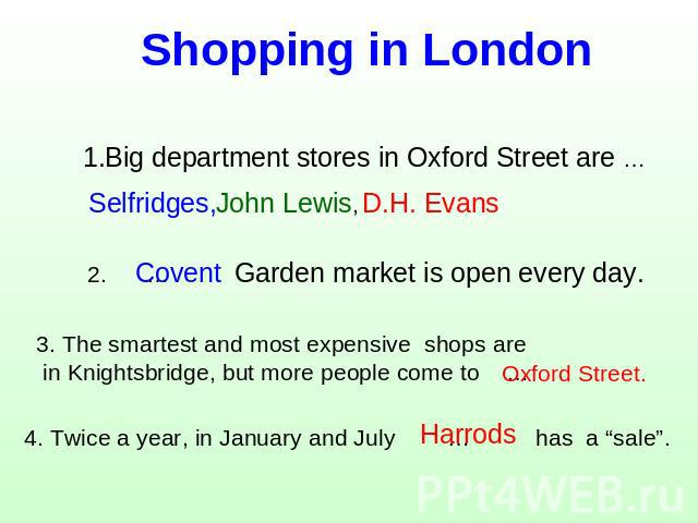 Shopping in London 1.Big department stores in Oxford Street are … Selfridges, 2. … Garden market is open every day. 3. The smartest and most expensive shops are in Knightsbridge, but more people come to … 4. Twice a year, in January and July … has a…