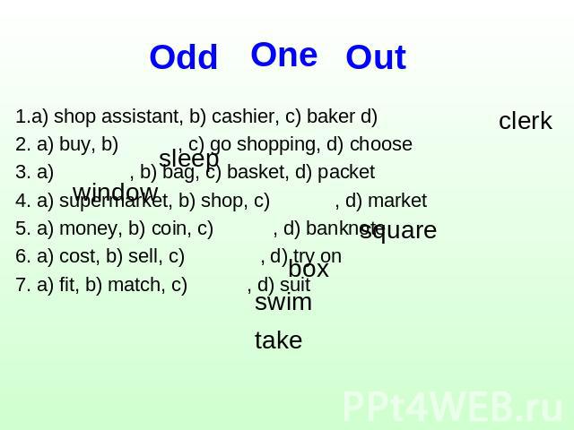 One Оdd Out 1.a) shop assistant, b) cashier, c) baker d)2. a) buy, b) , c) go shopping, d) choose3. a) , b) bag, c) basket, d) packet4. a) supermarket, b) shop, c) , d) market5. a) money, b) coin, c) , d) banknote6. a) cost, b) sell, c) , d) try on7…