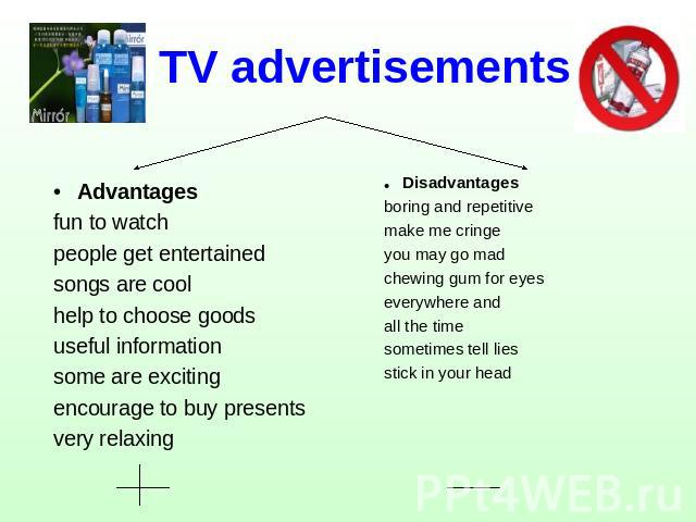 TV advertisements Advantagesfun to watchpeople get entertainedsongs are coolhelp to choose goodsuseful informationsome are excitingencourage to buy presentsvery relaxing Disadvantagesboring and repetitivemake me cringeyou may go madchewing gum for e…