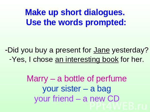 Make up short dialogues. Use the words prompted: -Did you buy a present for Jane yesterday?Yes, I chose an interesting book for her.Marry – a bottle of perfumeyour sister – a bagyour friend – a new CD