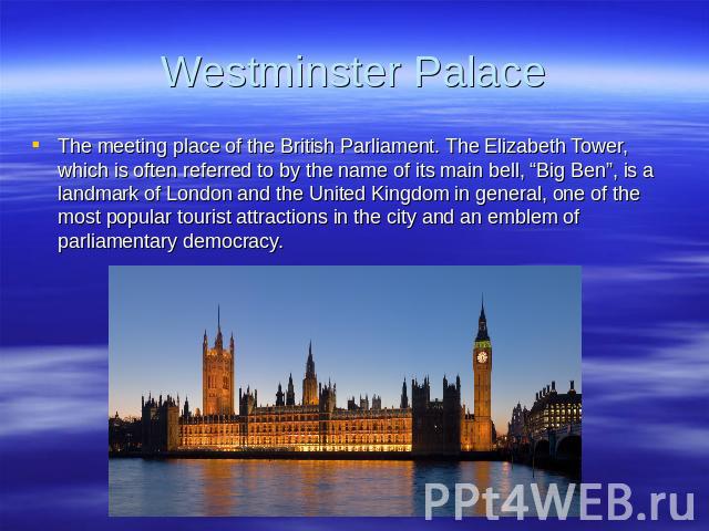 Westminster Palace The meeting place of the British Parliament. The Elizabeth Tower, which is often referred to by the name of its main bell, “Big Ben”, is a landmark of London and the United Kingdom in general, one of the most popular tourist attra…