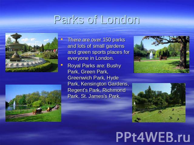 Parks of London There are over 150 parks and lots of small gardens and green sports places for everyone in London. Royal Parks are: Bushy Park, Green Park, Greenwich Park, Hyde Park, Kensington Gardens, Regent’s Park, Richmond Park, St. James’s Park.