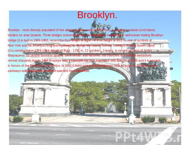 Brooklyn. Brooklyn - most densely populated of five administrative areas of New York, is located on island Lond Island, borders on area Queens. Three bridges connect Brooklyn to Manhattan, including the well-known trailing Brooklyn bridge (it is bui…