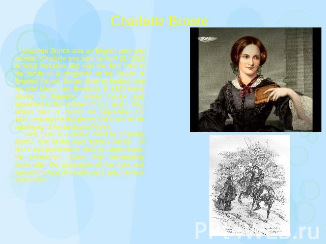 Charlotte Bronte Charlotte Bronte was an English poet and novelist. Charlotte was born on April 21, 1816 in West Yorkshire and was the third child in the family of a clergyman of the church of England Patrick Bronte (born in Ireland) and his wife Ma…