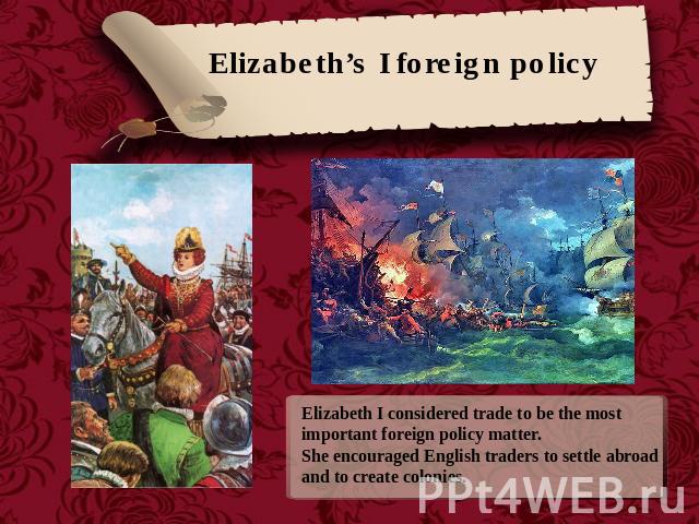 Elizabeth’s I foreign policy Elizabeth I considered trade to be the most important foreign policy matter. She encouraged English traders to settle abroad and to create colonies.