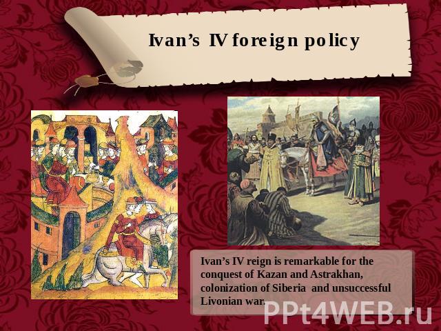 Ivan’s IV foreign policy Ivan’s IV reign is remarkable for the conquest of Kazan and Astrakhan, colonization of Siberia and unsuccessful Livonian war.