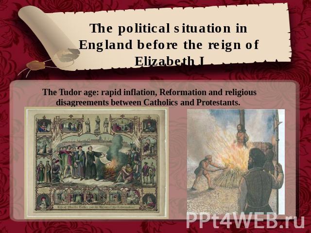 The political situation in England before the reign of Elizabeth I The Tudor age: rapid inflation, Reformation and religious disagreements between Catholics and Protestants.