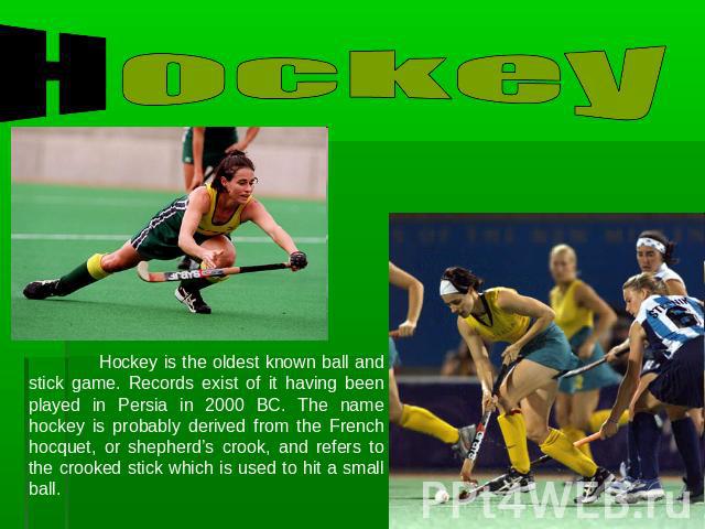 Hockey Hockey is the oldest known ball and stick game. Records exist of it having been played in Persia in 2000 BC. The name hockey is probably derived from the French hocquet, or shepherd’s crook, and refers to the crooked stick which is used to hi…
