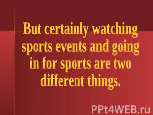 But certainly watchingsports events and going in for sports are two different th
