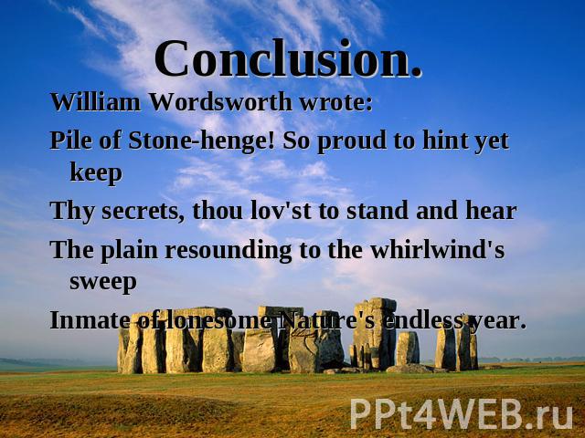 Conclusion. William Wordsworth wrote:Pile of Stone-henge! So proud to hint yet keepThy secrets, thou lov'st to stand and hearThe plain resounding to the whirlwind's sweepInmate of lonesome Nature's endless year.