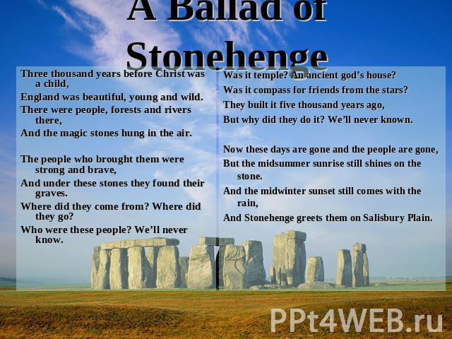 A Ballad of Stonehenge Three thousand years before Christ was a child,England was beautiful, young and wild.There were people, forests and rivers there,And the magic stones hung in the air.The people who brought them were strong and brave,And under …
