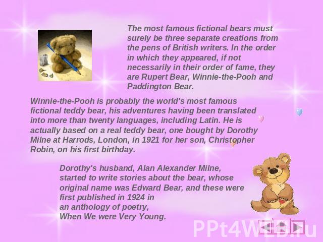 The most famous fictional bears must surely be three separate creations from the pens of British writers. In the order in which they appeared, if not necessarily in their order of fame, they are Rupert Bear, Winnie-the-Pooh and Paddington Bear. Winn…