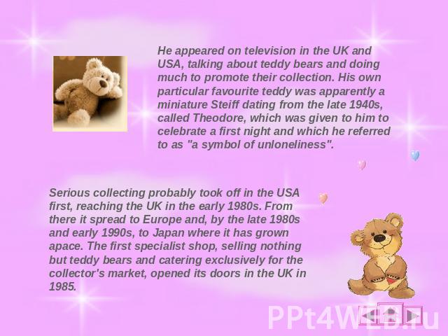 He appeared on television in the UK and USA, talking about teddy bears and doing much to promote their collection. His own particular favourite teddy was apparently a miniature Steiff dating from the late 1940s, called Theodore, which was given to h…