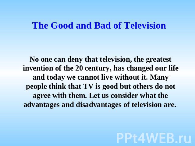 The Good and Bad of Television No one can deny that television, the greatest invention of the 20 century, has changed our life and today we cannot live without it. Many people think that TV is good but others do not agree with them. Let us consider …