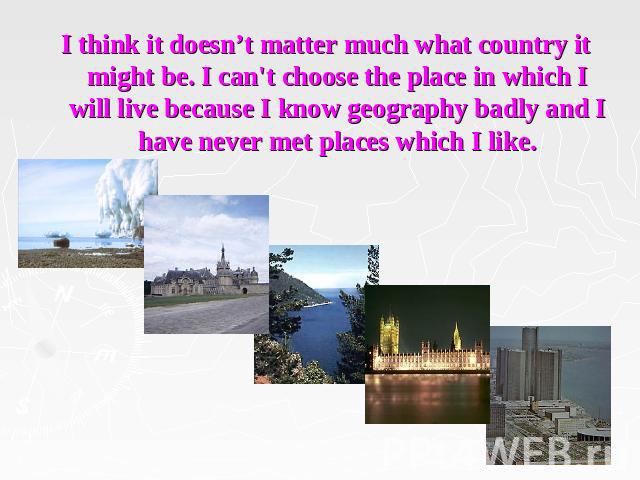 I think it doesn’t matter much what country it might be. I can't choose the place in which I will live because I know geography badly and I have never met places which I like.