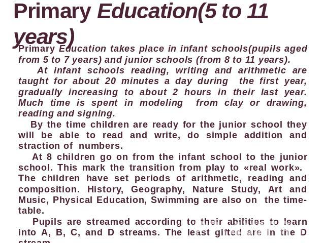Primary Education(5 to 11 years) Primary Education takes place in infant schools(pupils aged from 5 to 7 years) and junior schools (from 8 to 11 years). At infant schools reading, writing and arithmetic are taught for about 20 minutes a day during t…