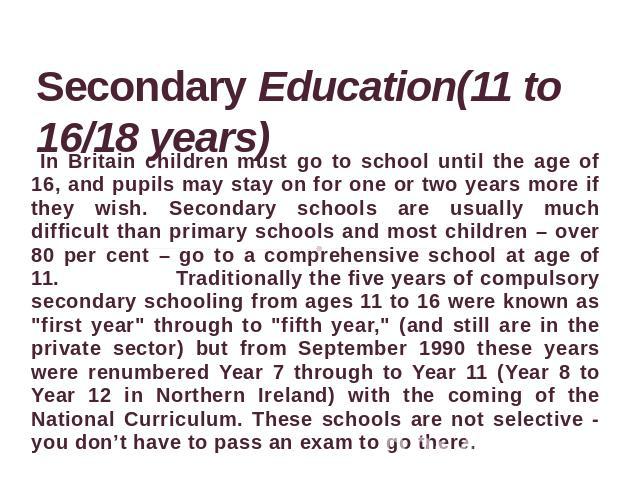 Secondary Education(11 to 16/18 years) In Britain children must go to school until the age of 16, and pupils may stay on for one or two years more if they wish. Secondary schools are usually much difficult than primary schools and most children – ov…