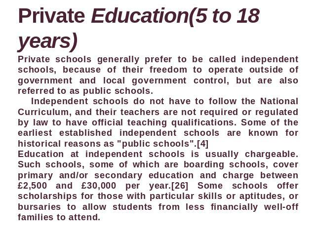 Private Education(5 to 18 years) Private schools generally prefer to be called independent schools, because of their freedom to operate outside of government and local government control, but are also referred to as public schools. Independent schoo…