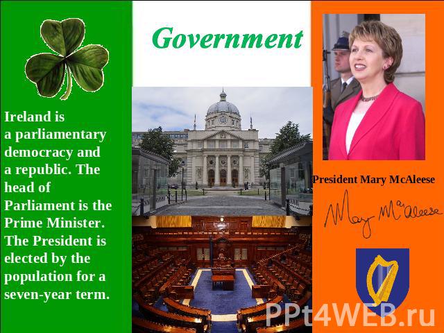 Government Ireland is a parliamentary democracy and a republic. The head of Parliament is the Prime Minister. The President is elected by the population for a seven-year term. President Mary McAleese