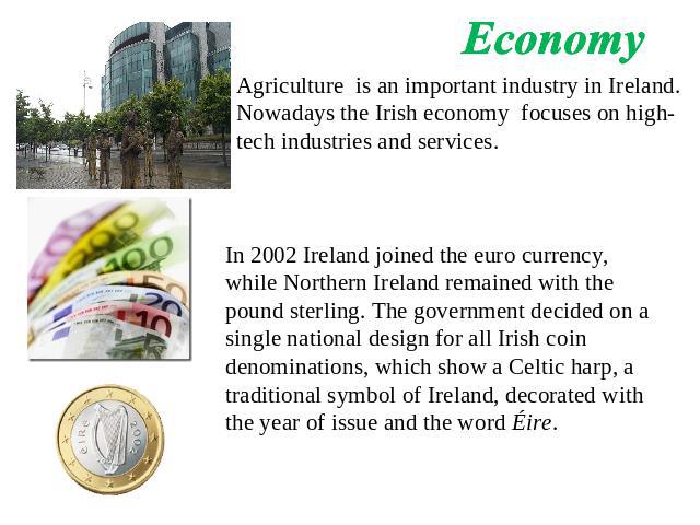 Economy Agriculture is an important industry in Ireland. Nowadays the Irish economy focuses on high-tech industries and services. In 2002 Ireland joined the euro currency, while Northern Ireland remained with the pound sterling. The government decid…