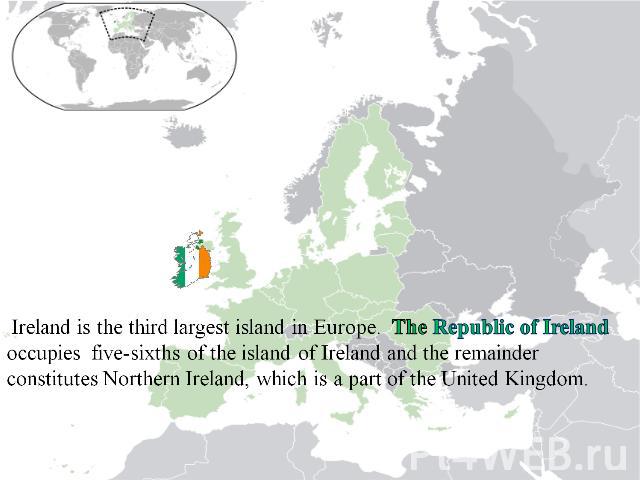 Ireland is the third largest island in Europe. The Republic of Ireland occupies five-sixths of the island of Ireland and the remainder constitutes Northern Ireland, which is a part of the United Kingdom.