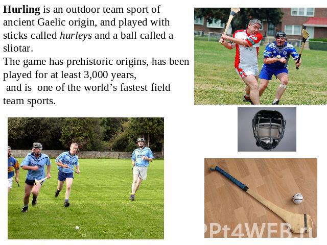 Hurling is an outdoor team sport of ancient Gaelic origin, and played with sticks called hurleys and a ball called a sliotar. The game has prehistoric origins, has been played for at least 3,000 years, and is one of the world’s fastest field team sports.