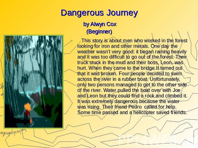 Dangerous Journey by Alwyn Cox (Beginner) This story is about men who worked in the forest looking for iron and other metals. One day the weather wasn’t very good: it began raining heavily and it was too difficult to go out of the forest. Their truc…