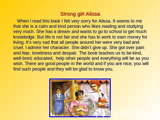 Strong girl Alissa When I read this book I felt very sorry for Alissa. It seems to me that she is a calm and kind person who likes reading and studying very much. She has a dream and wants to go to school to get much knowledge. But life is not fair …